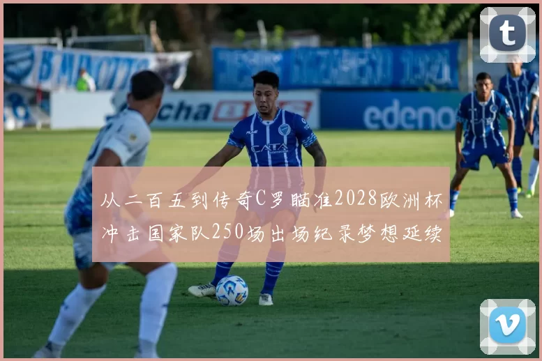从二百五到传奇C罗瞄准2028欧洲杯冲击国家队250场出场纪录梦想延续